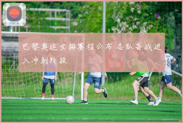 巴黎奥运女排赛程公布 各队备战进入冲刺阶段