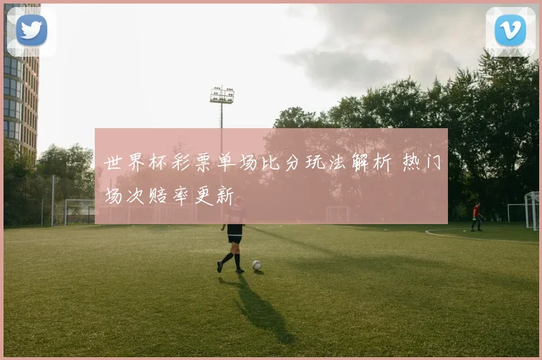 世界杯彩票单场比分玩法解析 热门场次赔率更新