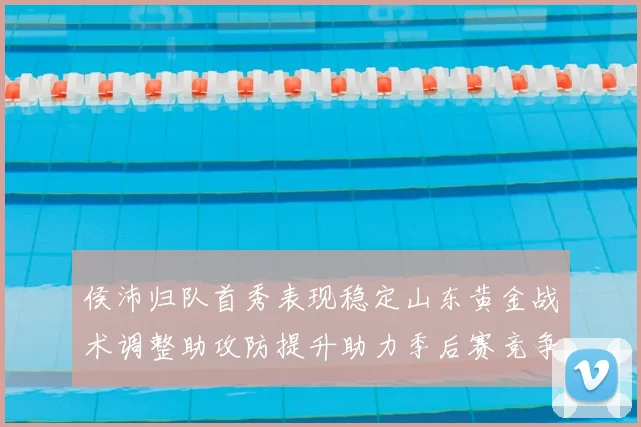 侯沛归队首秀表现稳定山东黄金战术调整助攻防提升助力季后赛竞争力