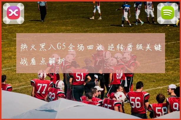 热火黑八G5全场回放 逆转晋级关键战看点解析