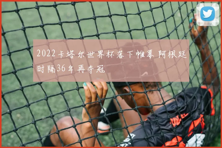 2022卡塔尔世界杯落下帷幕 阿根廷时隔36年再夺冠
