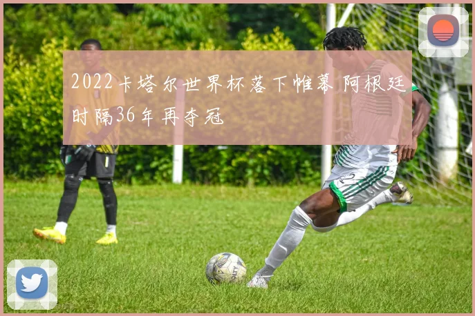 2022卡塔尔世界杯落下帷幕 阿根廷时隔36年再夺冠
