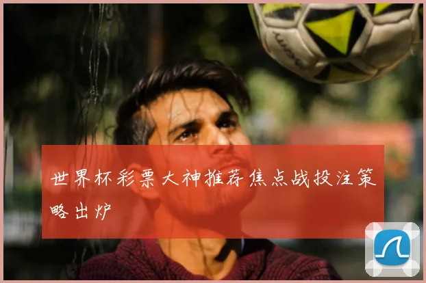 世界杯彩票大神推荐焦点战投注策略出炉
