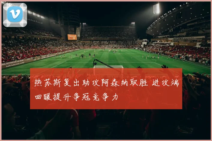 热苏斯复出助攻阿森纳取胜 进攻端回暖提升争冠竞争力