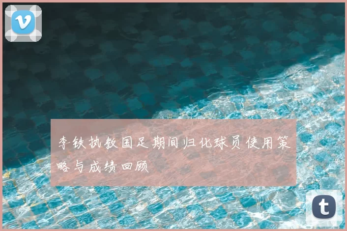 李铁执教国足期间归化球员使用策略与成绩回顾