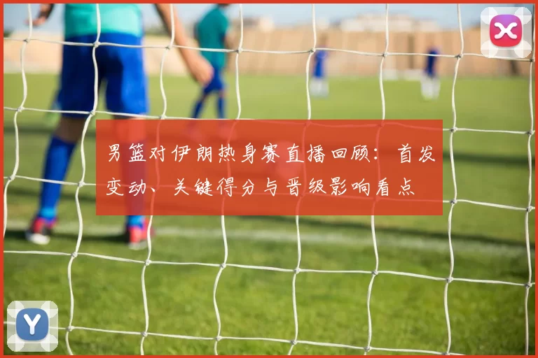 男篮对伊朗热身赛直播回顾：首发变动、关键得分与晋级影响看点