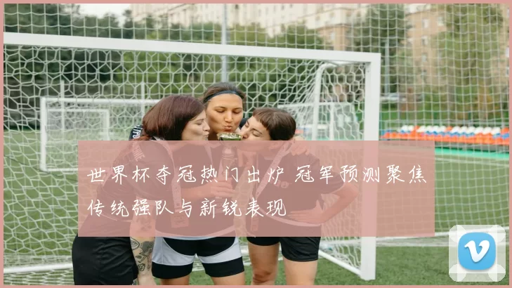 世界杯夺冠热门出炉 冠军预测聚焦传统强队与新锐表现