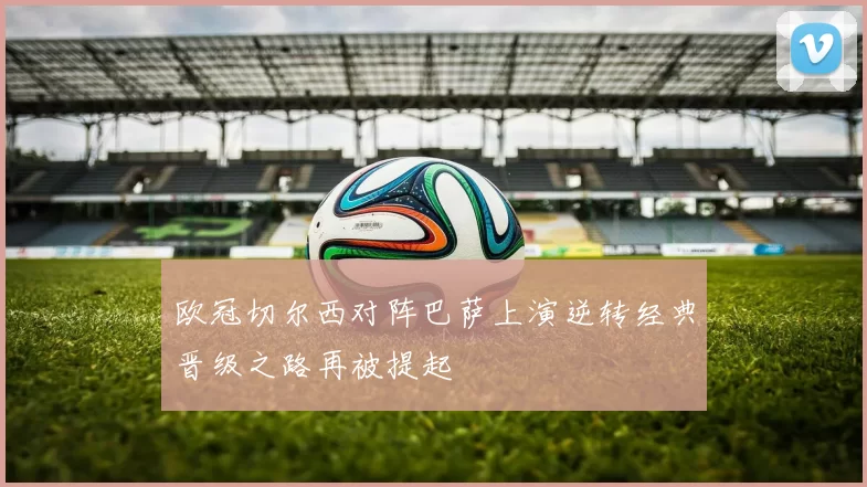 欧冠切尔西对阵巴萨上演逆转经典晋级之路再被提起