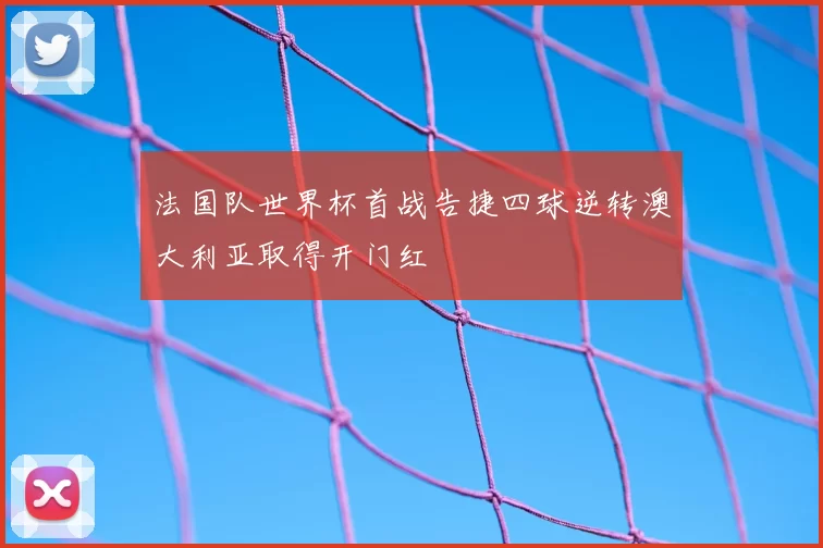 法国队世界杯首战告捷四球逆转澳大利亚取得开门红
