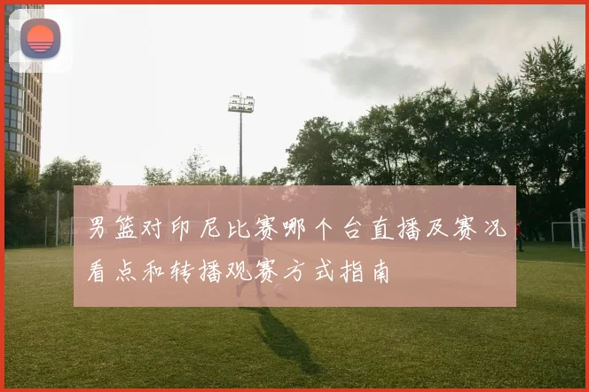 男篮对印尼比赛哪个台直播及赛况看点和转播观赛方式指南