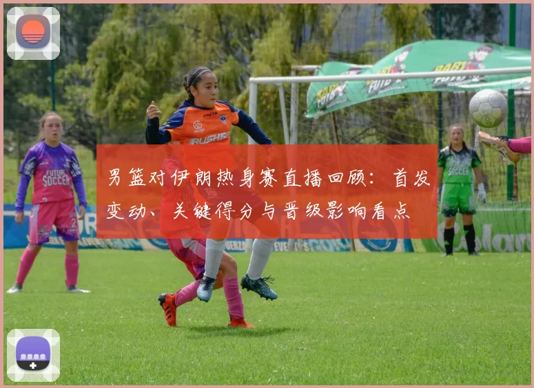 男篮对伊朗热身赛直播回顾：首发变动、关键得分与晋级影响看点