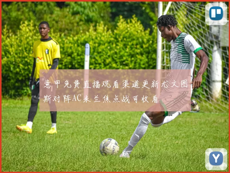 意甲免费直播观看渠道更新尤文图斯对阵AC米兰焦点战可收看