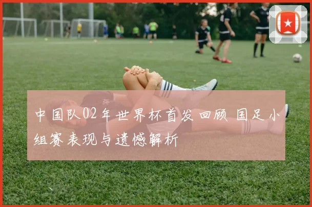 中国队02年世界杯首发回顾 国足小组赛表现与遗憾解析