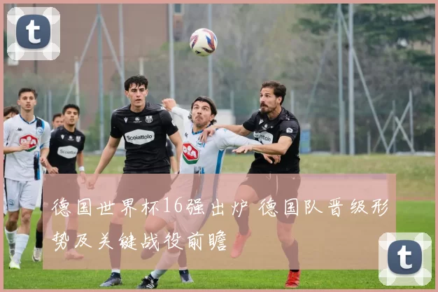 德国世界杯16强出炉 德国队晋级形势及关键战役前瞻