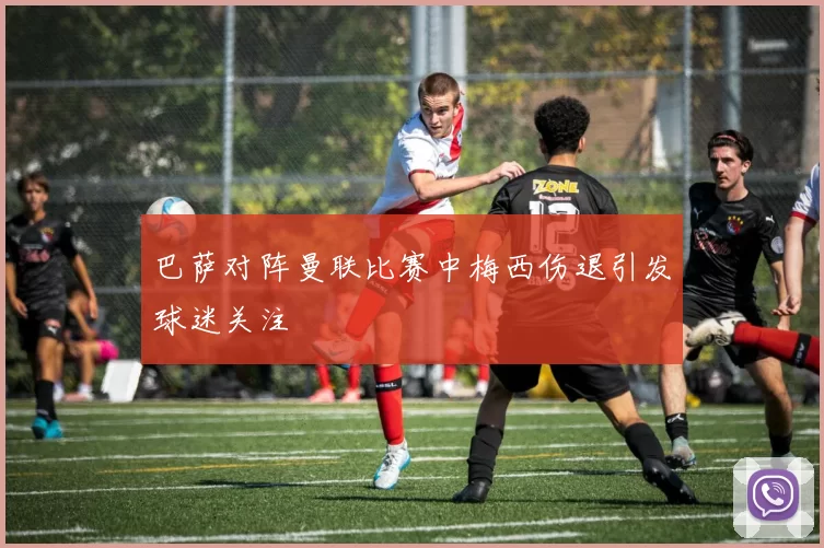 巴萨对阵曼联比赛中梅西伤退引发球迷关注