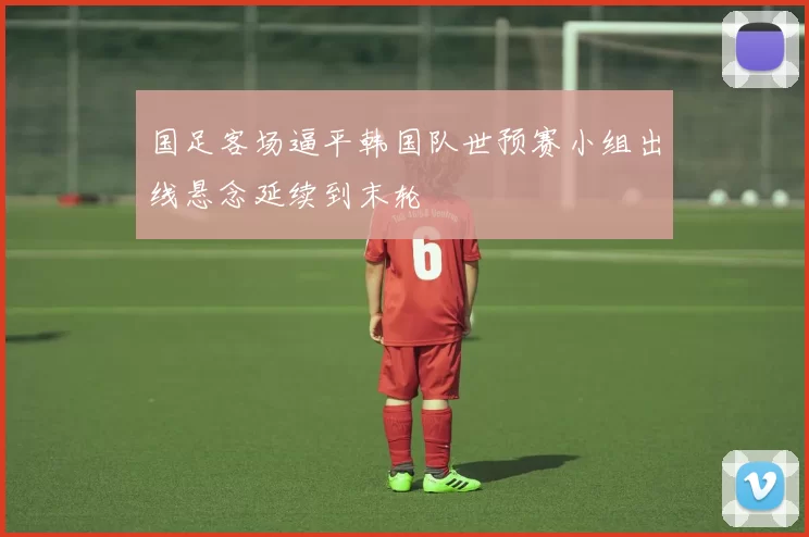 国足客场逼平韩国队世预赛小组出线悬念延续到末轮
