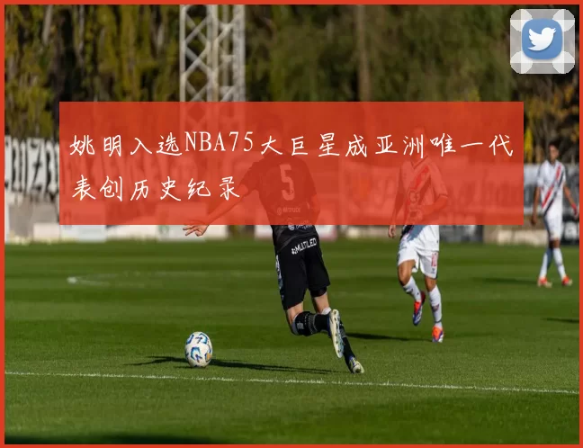 姚明入选NBA75大巨星成亚洲唯一代表创历史纪录