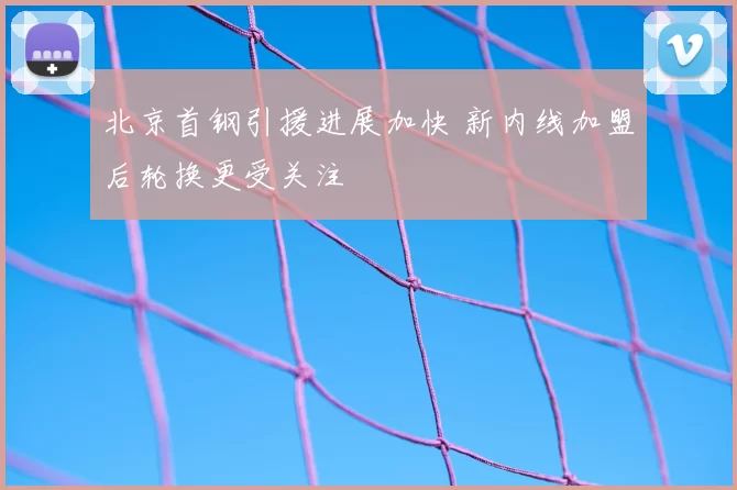 北京首钢引援进展加快 新内线加盟后轮换更受关注