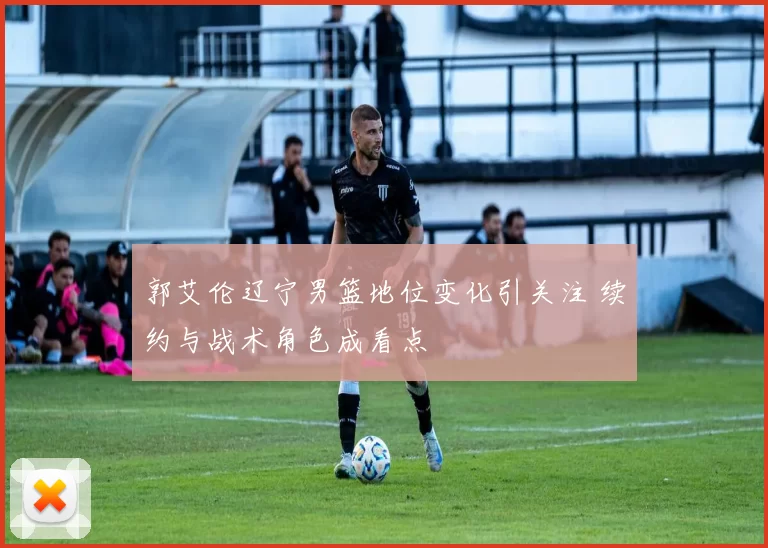 郭艾伦辽宁男篮地位变化引关注 续约与战术角色成看点