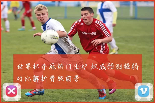 世界杯夺冠热门出炉 权威预测强弱对比解析晋级前景