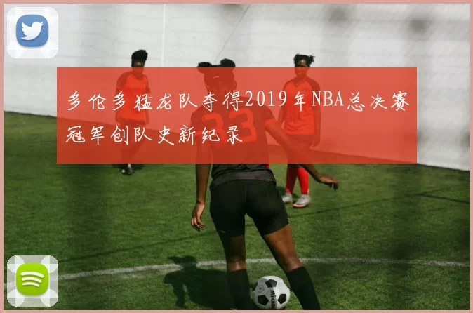 多伦多猛龙队夺得2019年NBA总决赛冠军创队史新纪录