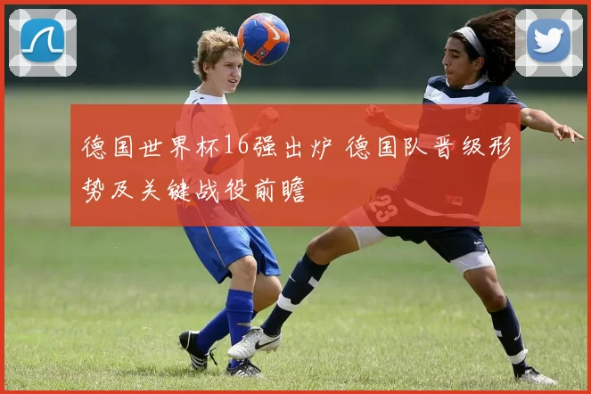 德国世界杯16强出炉 德国队晋级形势及关键战役前瞻