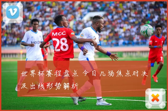 世界杯赛程盘点 今日几场焦点对决及出线形势解析