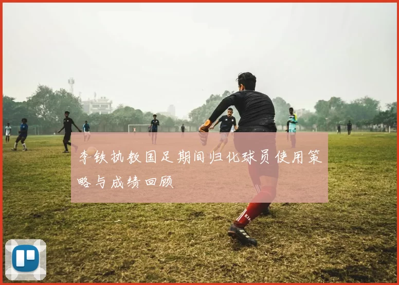 李铁执教国足期间归化球员使用策略与成绩回顾