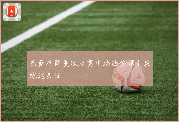 巴萨对阵曼联比赛中梅西伤退引发球迷关注