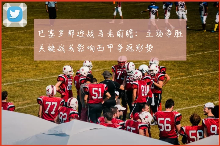 巴塞罗那迎战马竞前瞻：主场争胜关键战或影响西甲争冠形势