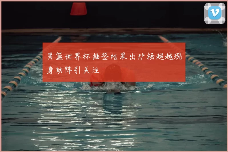 男篮世界杯抽签结果出炉杨超越现身助阵引关注