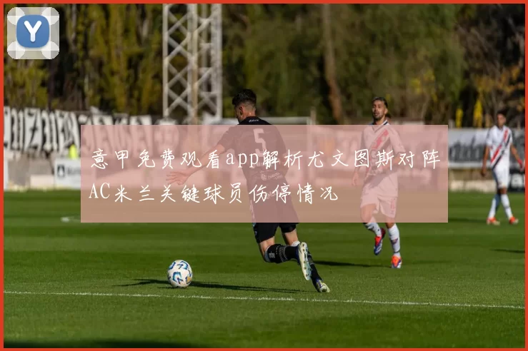 意甲免费观看app解析尤文图斯对阵AC米兰关键球员伤停情况