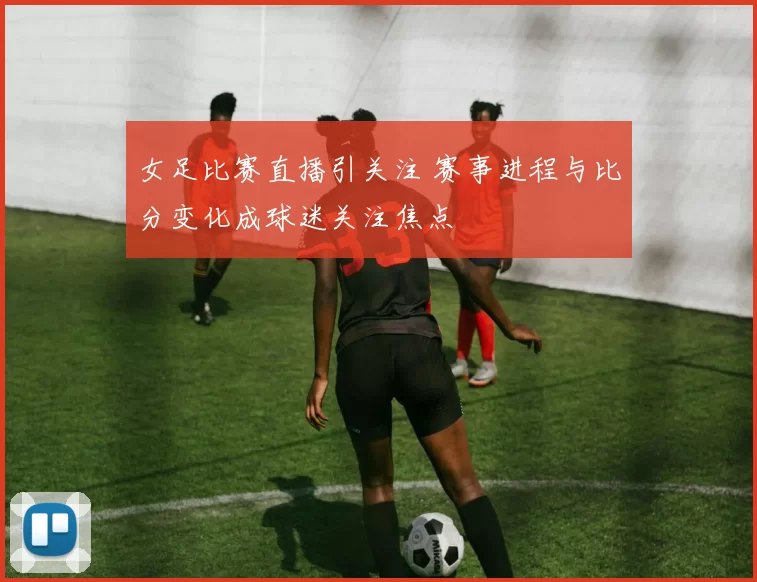 女足比赛直播引关注 赛事进程与比分变化成球迷关注焦点