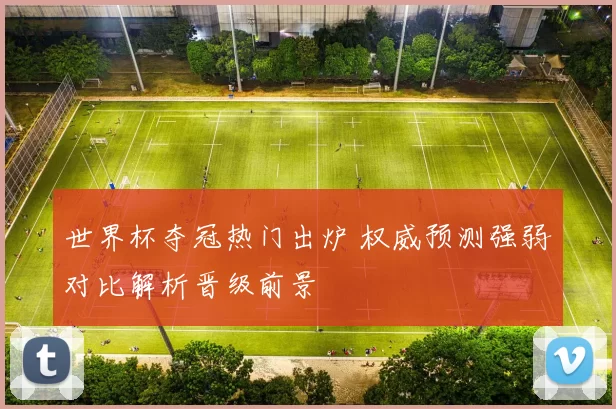世界杯夺冠热门出炉 权威预测强弱对比解析晋级前景