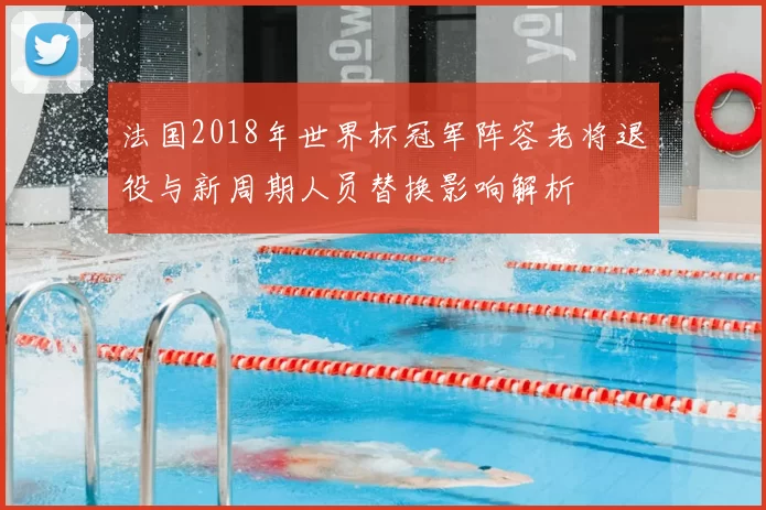 法国2018年世界杯冠军阵容老将退役与新周期人员替换影响解析