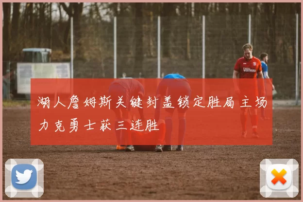 湖人詹姆斯关键封盖锁定胜局主场力克勇士获三连胜