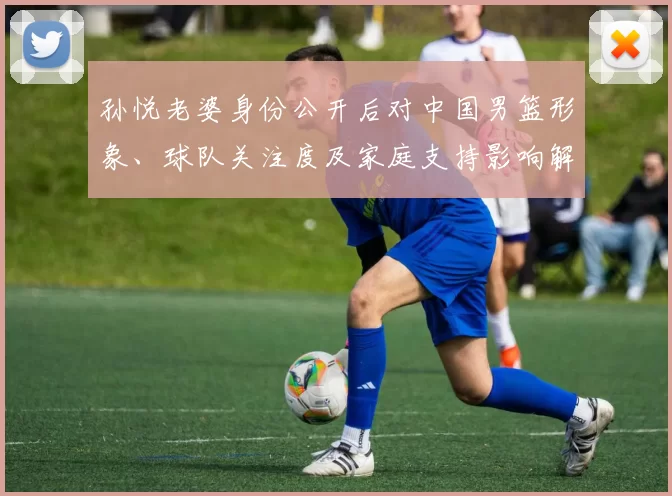 孙悦老婆身份公开后对中国男篮形象、球队关注度及家庭支持影响解读