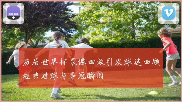 历届世界杯录像回放引发球迷回顾经典进球与争冠瞬间