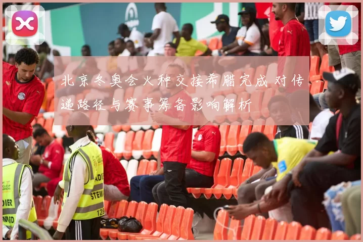 北京冬奥会火种交接希腊完成 对传递路径与赛事筹备影响解析