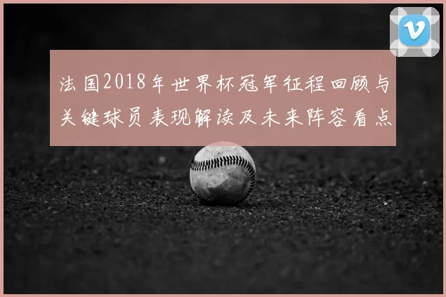 法国2018年世界杯冠军征程回顾与关键球员表现解读及未来阵容看点