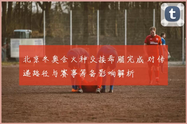 北京冬奥会火种交接希腊完成 对传递路径与赛事筹备影响解析