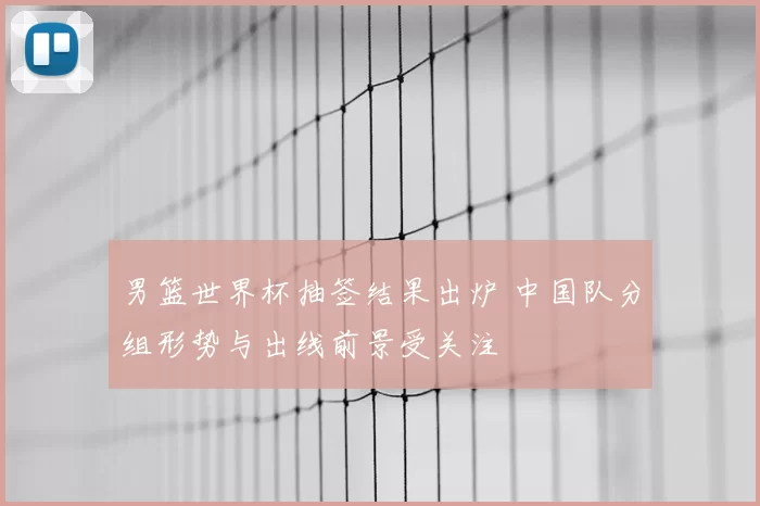 男篮世界杯抽签结果出炉 中国队分组形势与出线前景受关注