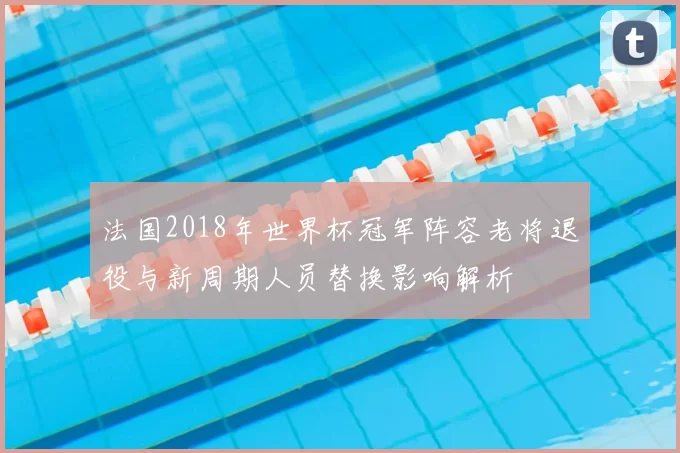 法国2018年世界杯冠军阵容老将退役与新周期人员替换影响解析