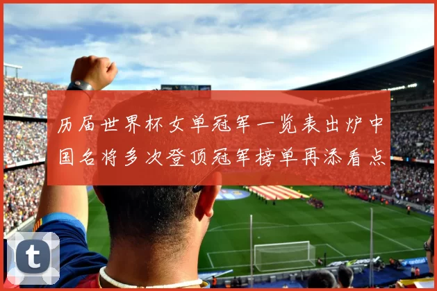 历届世界杯女单冠军一览表出炉中国名将多次登顶冠军榜单再添看点