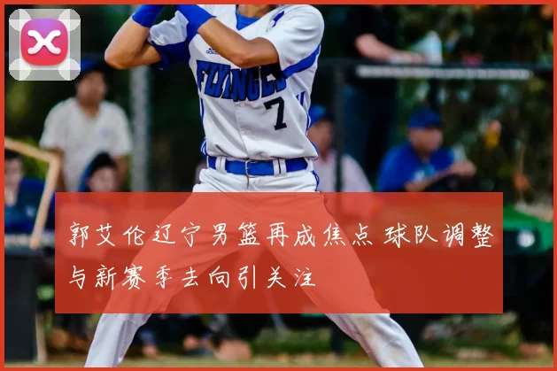 郭艾伦辽宁男篮再成焦点 球队调整与新赛季去向引关注