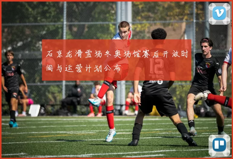 石京龙滑雪场冬奥场馆赛后开放时间与运营计划公布